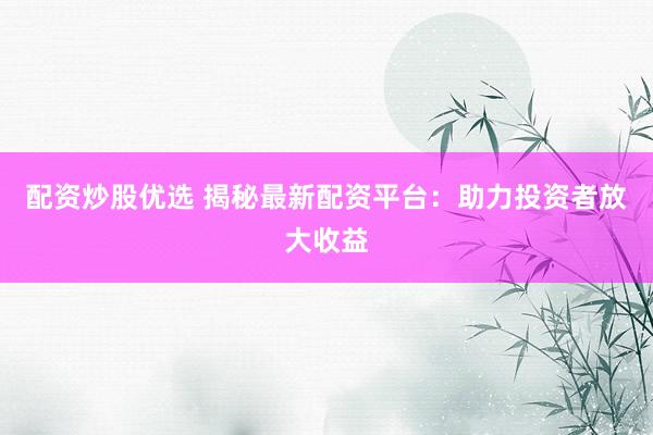配资炒股优选 揭秘最新配资平台：助力投资者放大收益