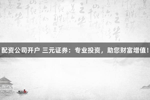 配资公司开户 三元证券：专业投资，助您财富增值！