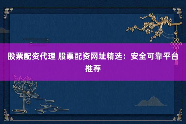 股票配资代理 股票配资网址精选：安全可靠平台推荐