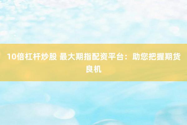 10倍杠杆炒股 最大期指配资平台：助您把握期货良机
