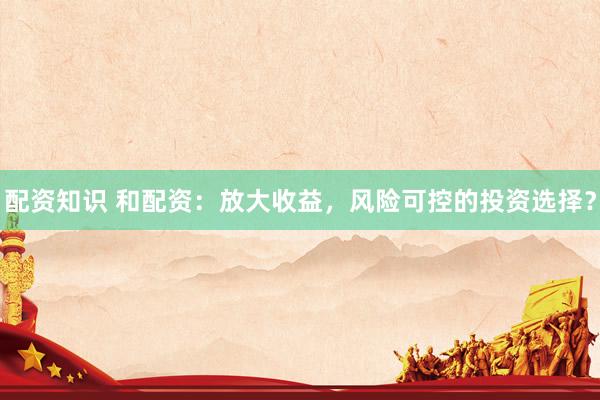 配资知识 和配资：放大收益，风险可控的投资选择？