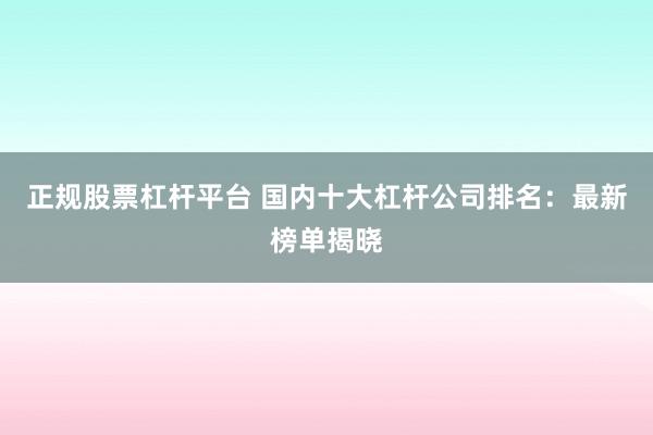 正规股票杠杆平台 国内十大杠杆公司排名：最新榜单揭晓
