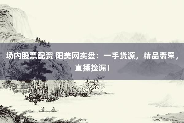 场内股票配资 阳美网实盘：一手货源，精品翡翠，直播捡漏！