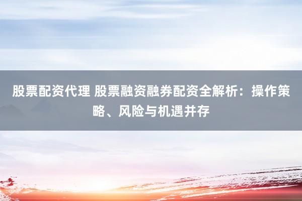 股票配资代理 股票融资融券配资全解析：操作策略、风险与机遇并存