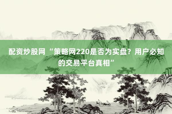 配资炒股网 “策略网220是否为实盘？用户必知的交易平台真相”