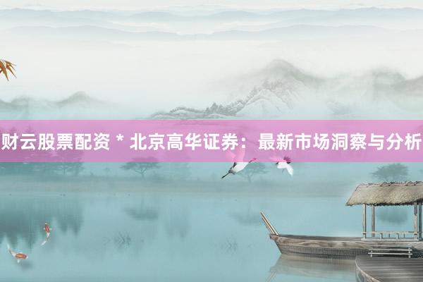 财云股票配资 * 北京高华证券：最新市场洞察与分析