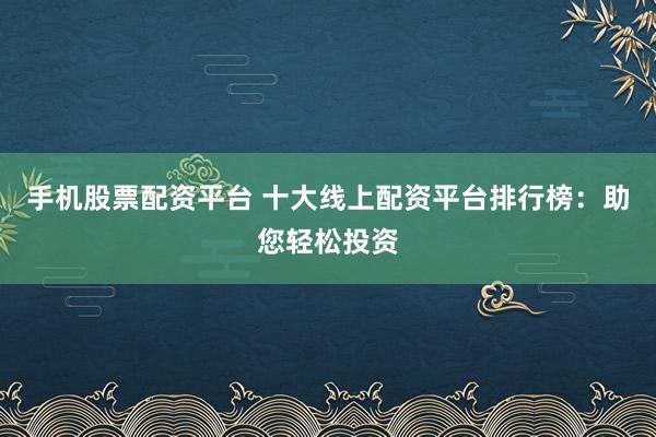 手机股票配资平台 十大线上配资平台排行榜：助您轻松投资