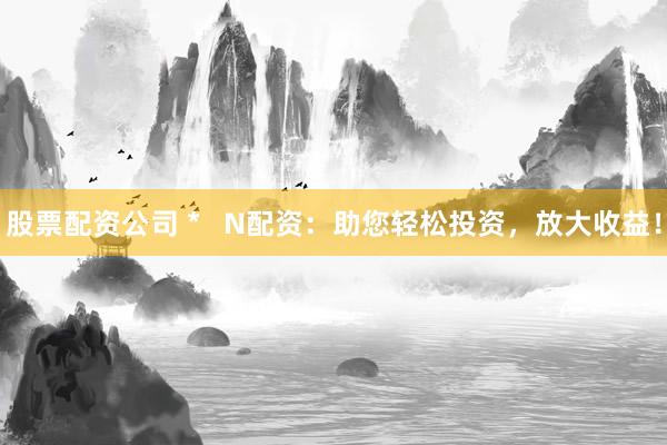 股票配资公司 *   N配资：助您轻松投资，放大收益！