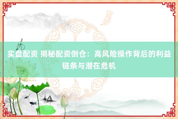 实盘配资 揭秘配资倒仓：高风险操作背后的利益链条与潜在危机
