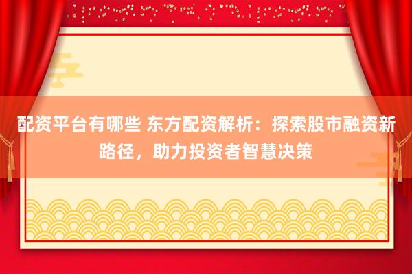 配资平台有哪些 东方配资解析：探索股市融资新路径，助力投资者智慧决策