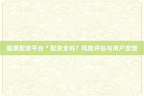 股票配资平台 * 配资全吗？风险评估与用户反馈