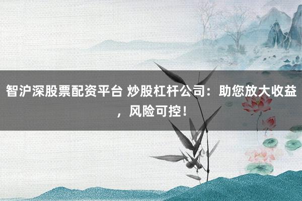 智沪深股票配资平台 炒股杠杆公司：助您放大收益，风险可控！