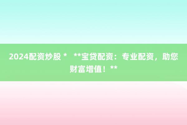 2024配资炒股 *   **宝贷配资：专业配资，助您财富增值！**