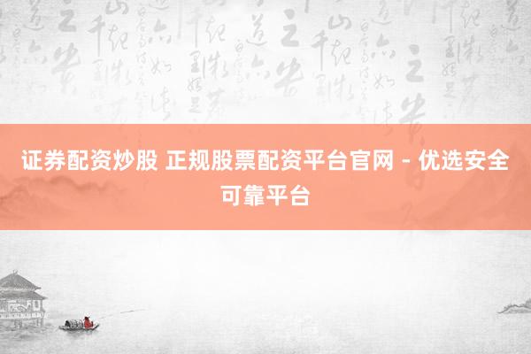 证券配资炒股 正规股票配资平台官网 - 优选安全可靠平台