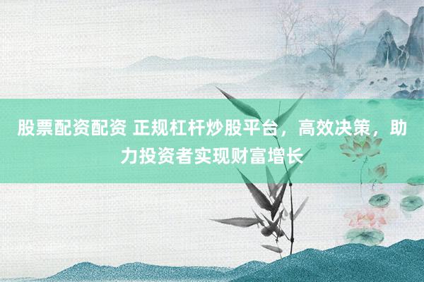 股票配资配资 正规杠杆炒股平台，高效决策，助力投资者实现财富增长