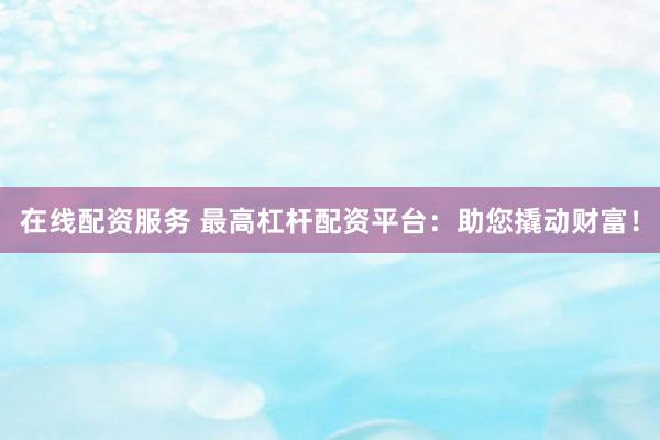 在线配资服务 最高杠杆配资平台：助您撬动财富！