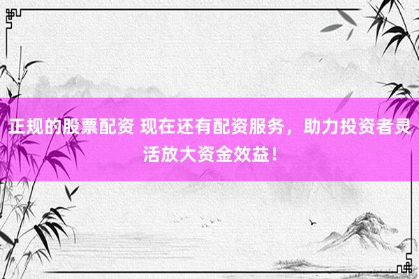 正规的股票配资 现在还有配资服务，助力投资者灵活放大资金效益！
