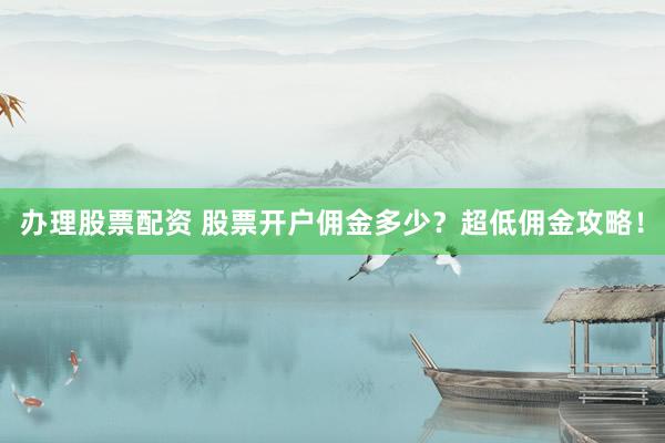办理股票配资 股票开户佣金多少？超低佣金攻略！