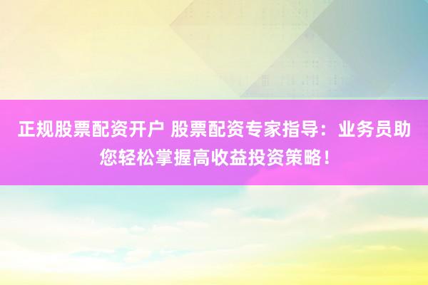 正规股票配资开户 股票配资专家指导：业务员助您轻松掌握高收益投资策略！
