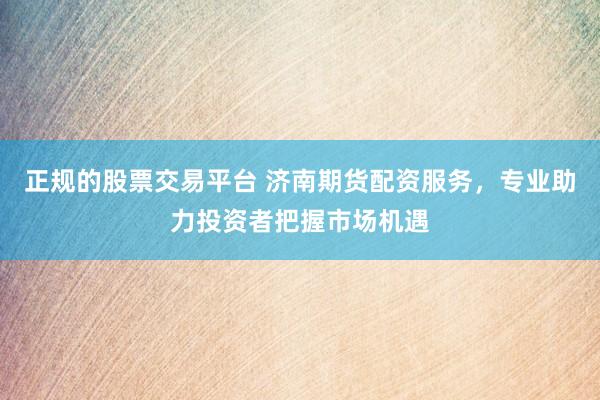 正规的股票交易平台 济南期货配资服务，专业助力投资者把握市场机遇
