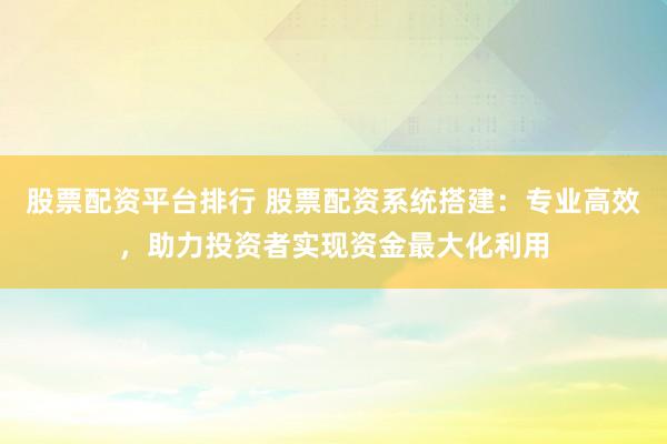 股票配资平台排行 股票配资系统搭建：专业高效，助力投资者实现资金最大化利用