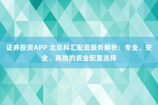 证券投资APP 北京科汇配资服务解析：专业、安全、高效的资金配置选择