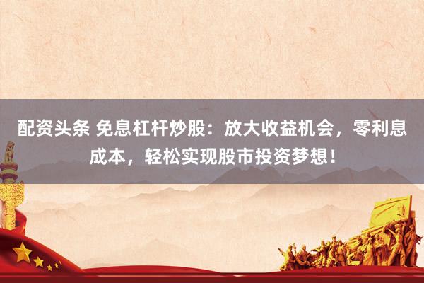 配资头条 免息杠杆炒股：放大收益机会，零利息成本，轻松实现股市投资梦想！