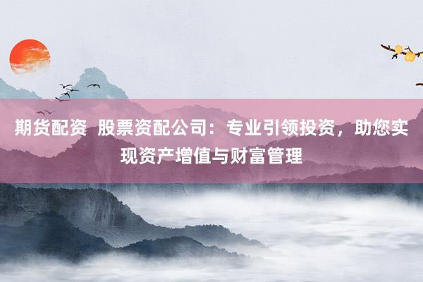 期货配资  股票资配公司：专业引领投资，助您实现资产增值与财富管理