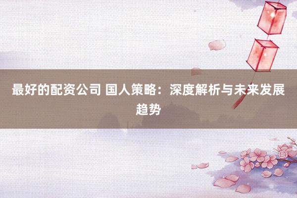 最好的配资公司 国人策略：深度解析与未来发展趋势