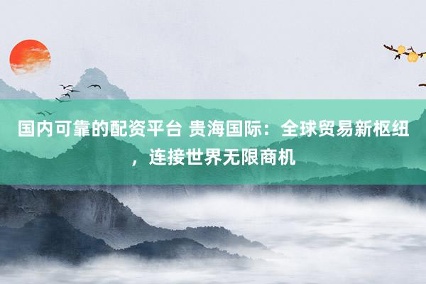 国内可靠的配资平台 贵海国际：全球贸易新枢纽，连接世界无限商机