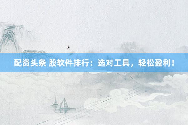 配资头条 股软件排行：选对工具，轻松盈利！