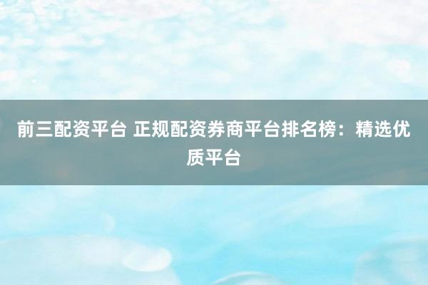 前三配资平台 正规配资券商平台排名榜：精选优质平台