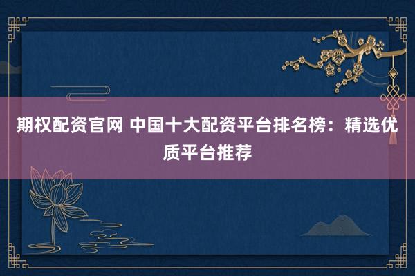期权配资官网 中国十大配资平台排名榜：精选优质平台推荐