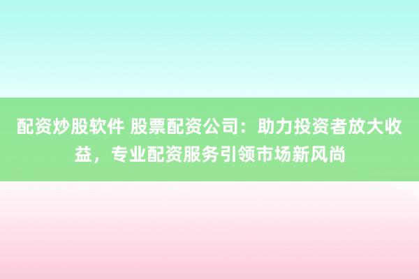 配资炒股软件 股票配资公司：助力投资者放大收益，专业配资服务引领市场新风尚