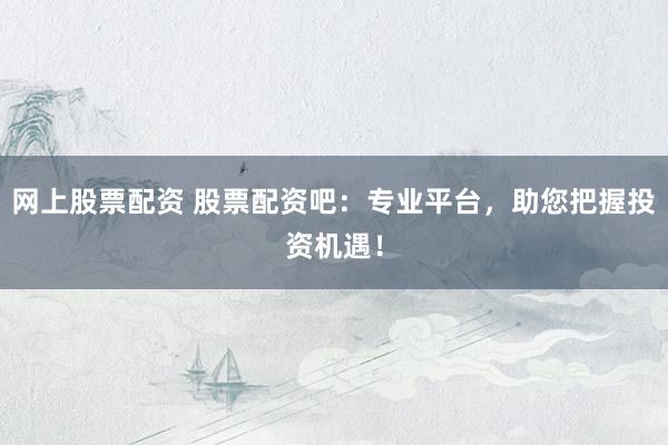 网上股票配资 股票配资吧：专业平台，助您把握投资机遇！