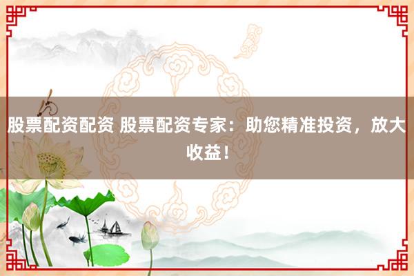 股票配资配资 股票配资专家：助您精准投资，放大收益！