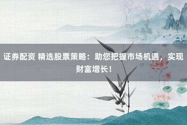 证券配资 精选股票策略：助您把握市场机遇，实现财富增长！