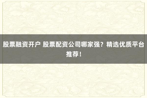股票融资开户 股票配资公司哪家强？精选优质平台推荐！