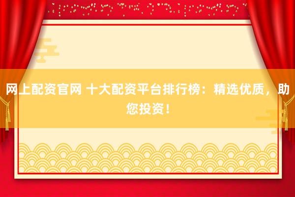 网上配资官网 十大配资平台排行榜：精选优质，助您投资！