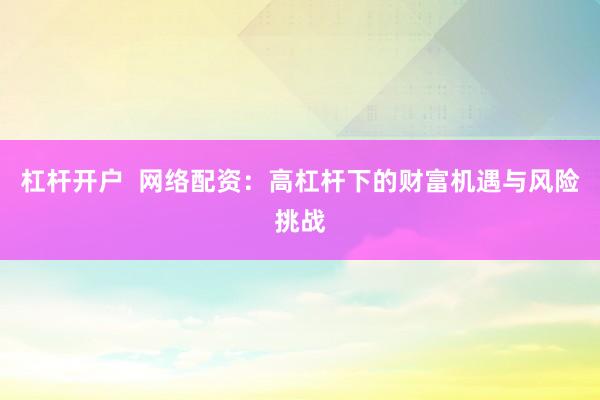 杠杆开户  网络配资：高杠杆下的财富机遇与风险挑战
