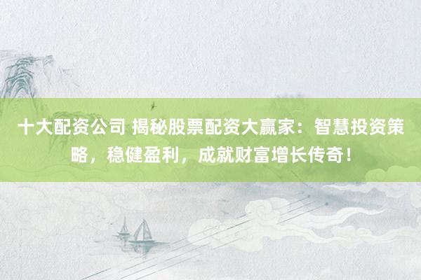 十大配资公司 揭秘股票配资大赢家：智慧投资策略，稳健盈利，成就财富增长传奇！