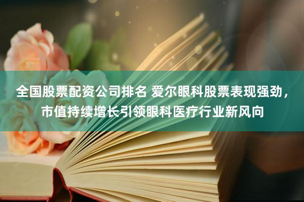 全国股票配资公司排名 爱尔眼科股票表现强劲，市值持续增长引领眼科医疗行业新风向