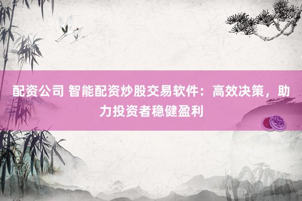 配资公司 智能配资炒股交易软件：高效决策，助力投资者稳健盈利