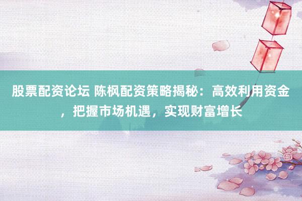 股票配资论坛 陈枫配资策略揭秘：高效利用资金，把握市场机遇，实现财富增长