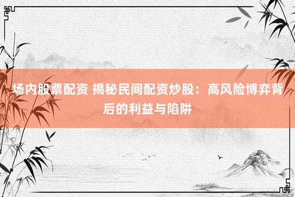 场内股票配资 揭秘民间配资炒股：高风险博弈背后的利益与陷阱