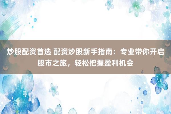 炒股配资首选 配资炒股新手指南：专业带你开启股市之旅，轻松把握盈利机会