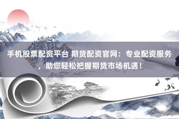 手机股票配资平台 期货配资官网：专业配资服务，助您轻松把握期货市场机遇！