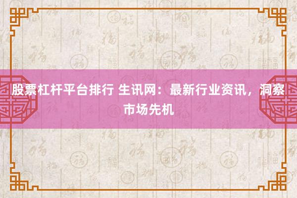 股票杠杆平台排行 生讯网：最新行业资讯，洞察市场先机