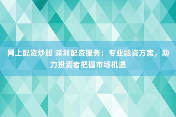 网上配资炒股 深圳配资服务：专业融资方案，助力投资者把握市场机遇