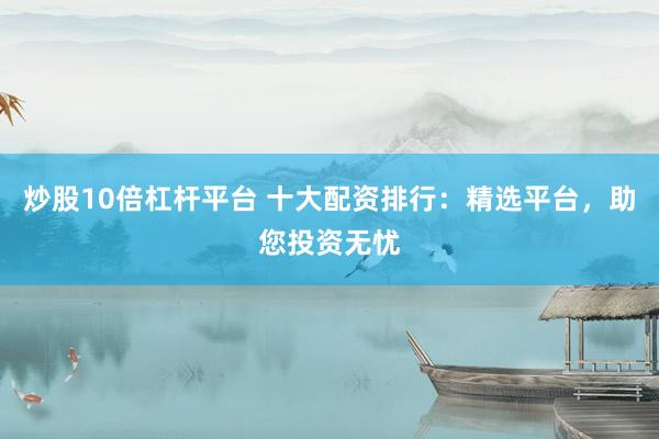 炒股10倍杠杆平台 十大配资排行：精选平台，助您投资无忧